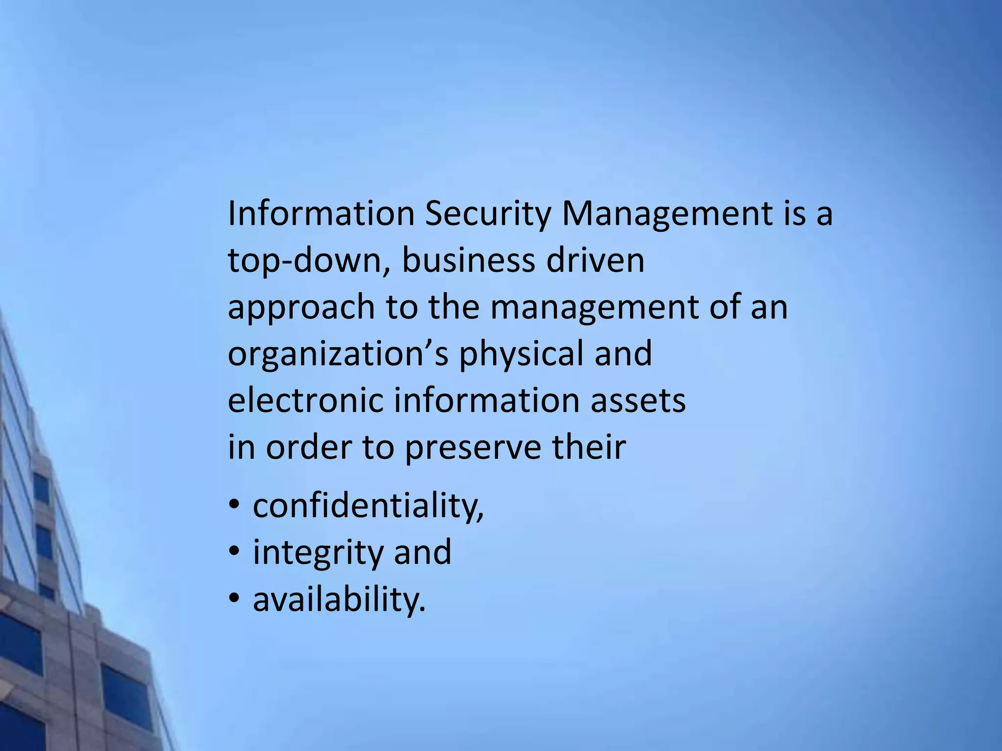 Information Security Management is a
top-down, business driven
approach to the management of an
organization’s physical and
electronic information assets
in order to preserve their
• confidentiality,
• integrity and
• availability.
 