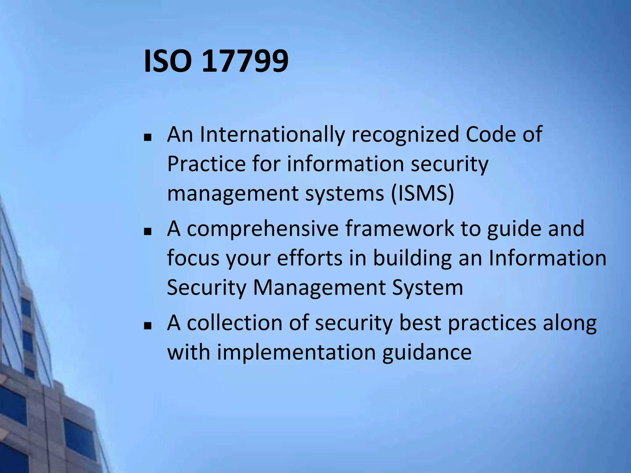 ISO 17799
 An Internationally recognized Code of
Practice for information security
management systems (ISMS)
 A comprehensive framework to guide and
focus your efforts in building an Information
Security Management System
 A collection of security best practices along
with implementation guidance
 