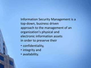 Information Security Management is a
top-down, business driven
approach to the management of an
organization’s physical and
electronic information assets
in order to preserve their
• confidentiality,
• integrity and
• availability.
 