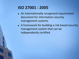 ISO 27001 : 2005
 An internationally recognized requirement
document for information security
management systems
 A framework for building a risk based security
management system that can be
independently certified
 