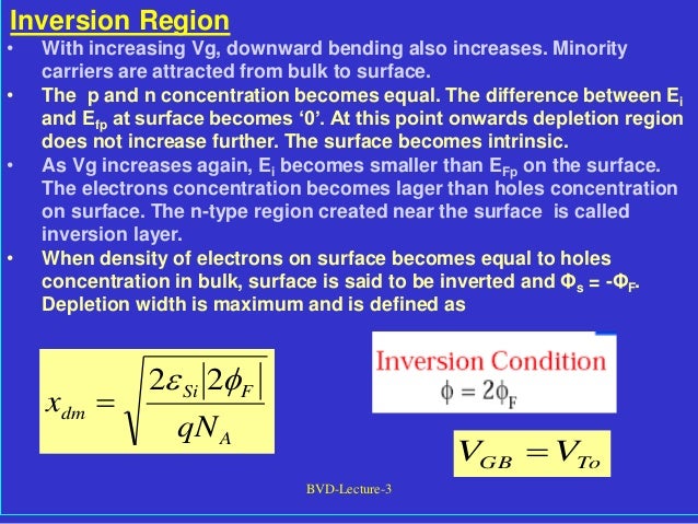 BVD-Lecture-3
Inversion Region
• With increasing Vg, downward bending also increases. Minority
carriers are attracted from bulk to surface.
• The p and n concentration becomes equal. The difference between Ei
and Efp at surface becomes ‘0’. At this point onwards depletion region
does not increase further. The surface becomes intrinsic.
• As Vg increases again, Ei becomes smaller than EFp on the surface.
The electrons concentration becomes lager than holes concentration
on surface. The n-type region created near the surface is called
inversion layer.
• When density of electrons on surface becomes equal to holes
concentration in bulk, surface is said to be inverted and Φs = -ΦF.
Depletion width is maximum and is defined as
A
F
Si
dm
qN
x

 2
2

To
GB V
V 
 