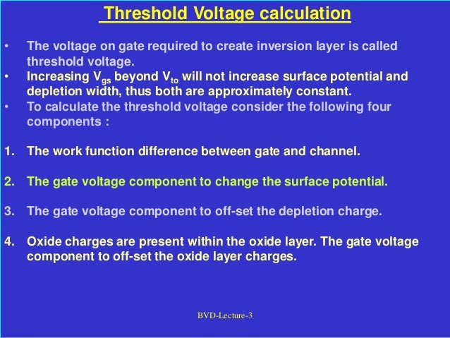 BVD-Lecture-3
Threshold Voltage calculation
• The voltage on gate required to create inversion layer is called
threshold voltage.
• Increasing Vgs beyond Vto will not increase surface potential and
depletion width, thus both are approximately constant.
• To calculate the threshold voltage consider the following four
components :
1. The work function difference between gate and channel.
2. The gate voltage component to change the surface potential.
3. The gate voltage component to off-set the depletion charge.
4. Oxide charges are present within the oxide layer. The gate voltage
component to off-set the oxide layer charges.
 