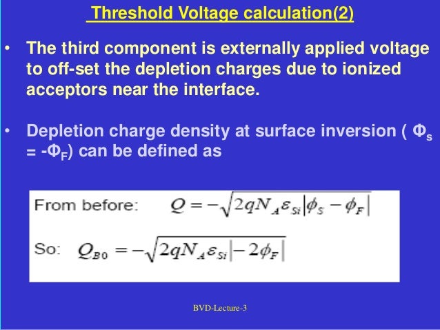 BVD-Lecture-3
Threshold Voltage calculation(2)
• The third component is externally applied voltage
to off-set the depletion charges due to ionized
acceptors near the interface.
• Depletion charge density at surface inversion ( Φs
= -ΦF) can be defined as
 
