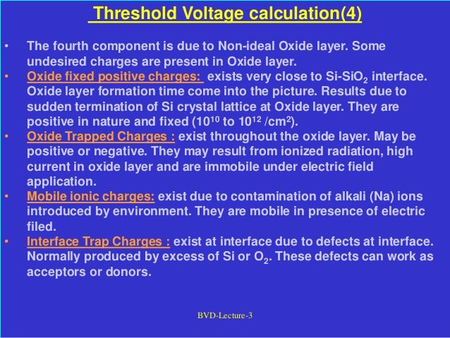 BVD-Lecture-3
Threshold Voltage calculation(4)
• The fourth component is due to Non-ideal Oxide layer. Some
undesired charges are present in Oxide layer.
• Oxide fixed positive charges: exists very close to Si-SiO2 interface.
Oxide layer formation time come into the picture. Results due to
sudden termination of Si crystal lattice at Oxide layer. They are
positive in nature and fixed (1010 to 1012 /cm2).
• Oxide Trapped Charges : exist throughout the oxide layer. May be
positive or negative. They may result from ionized radiation, high
current in oxide layer and are immobile under electric field
application.
• Mobile ionic charges: exist due to contamination of alkali (Na) ions
introduced by environment. They are mobile in presence of electric
filed.
• Interface Trap Charges : exist at interface due to defects at interface.
Normally produced by excess of Si or O2. These defects can work as
acceptors or donors.
 