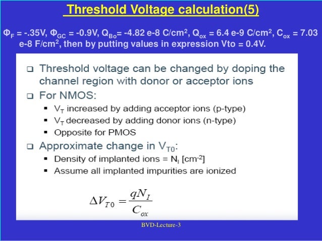 BVD-Lecture-3
Threshold Voltage calculation(5)
ΦF = -.35V, ΦGC = -0.9V, QBo= -4.82 e-8 C/cm2, Qox = 6.4 e-9 C/cm2, Cox = 7.03
e-8 F/cm2, then by putting values in expression Vto = 0.4V.
 