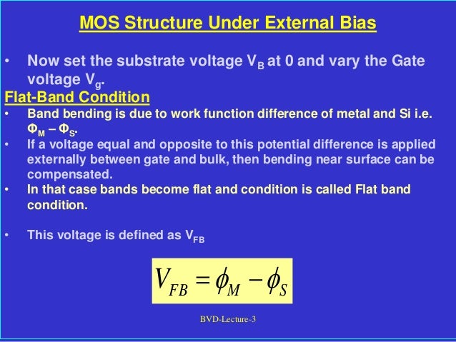 BVD-Lecture-3
MOS Structure Under External Bias
• Now set the substrate voltage VB at 0 and vary the Gate
voltage Vg.
Flat-Band Condition
• Band bending is due to work function difference of metal and Si i.e.
ΦM – ΦS.
• If a voltage equal and opposite to this potential difference is applied
externally between gate and bulk, then bending near surface can be
compensated.
• In that case bands become flat and condition is called Flat band
condition.
• This voltage is defined as VFB
S
M
FB
V 
 

 