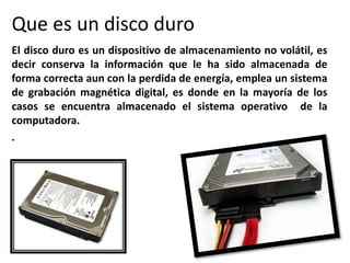 Que es un disco duro
El disco duro es un dispositivo de almacenamiento no volátil, es
decir conserva la información que le ha sido almacenada de
forma correcta aun con la perdida de energía, emplea un sistema
de grabación magnética digital, es donde en la mayoría de los
casos se encuentra almacenado el sistema operativo de la
computadora.
.
 