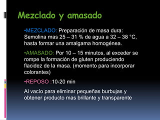 Mezclado y amasado
•MEZCLADO: Preparación de masa dura:
Semolina mas 25 – 31 % de agua a 32 – 38 °C,
hasta formar una amalgama homogénea.
•AMASADO: Por 10 – 15 minutos, al exceder se
rompe la formación de gluten produciendo
flacidez de la masa. (momento para incorporar
colorantes)
•REPOSO :10-20 min
Al vacío para eliminar pequeñas burbujas y
obtener producto mas brillante y transparente
 