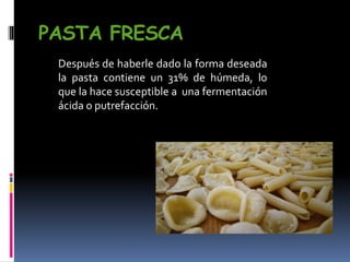 PASTA FRESCA
Después de haberle dado la forma deseada
la pasta contiene un 31% de húmeda, lo
que la hace susceptible a una fermentación
ácida o putrefacción.
 