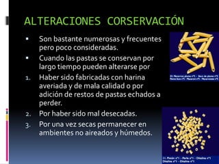 ALTERACIONES CORSERVACIÓN
 Son bastante numerosas y frecuentes
pero poco consideradas.
 Cuando las pastas se conservan por
largo tiempo pueden alterarse por
1. Haber sido fabricadas con harina
averiada y de mala calidad o por
adición de restos de pastas echados a
perder.
2. Por haber sido mal desecadas.
3. Por una vez secas permanecer en
ambientes no aireados y húmedos.
 