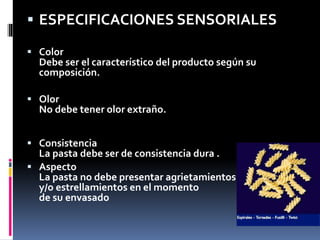  ESPECIFICACIONES SENSORIALES
 Color
Debe ser el característico del producto según su
composición.
 Olor
No debe tener olor extraño.
 Consistencia
La pasta debe ser de consistencia dura .
 Aspecto
La pasta no debe presentar agrietamientos
y/o estrellamientos en el momento
de su envasado
 
