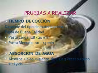 PRUEBAS A REALIZAR
TIEMPO DE COCCIÓN
Depende del tipo de materia prima
Pasta de Buena Calidad.
 Pasta Larga: 18 - 20 min
 Pasta Menuda: 10 – 15 min
 ABSORCION DE AGUA
• Absorbe un equivalente de 1.5 a 3 veces su peso
en agua.
 