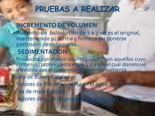 PRUEBAS A REALIZAR
 INCREMENTO DEVOLUMEN
 Aumento de suVolumen de 2 a 3 veces el original,
manteniendo su forma y firmeza sin ponerse
pastosa ni desintegrarse.
 SEDIMENTACION
• Productos con mayor desintegración, son aquellos cuyo
contenido proteico esta entre 4.5 y 9% el cual disminuye
a medida que el contenido de proteína aumenta
Pasta de Buena Calidad.
• Valores de 8% de proteína en el agua de cocción
Pasta de mala Calidad.
• valores de 10 % de proteína en el agua de cocción
 