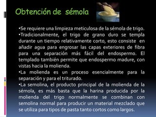 Obtención de sémola
•Se requiere una limpieza meticulosa de la sémola de trigo.
•Tradicionalmente, el trigo de grano duro se templa
durante un tiempo relativamente corto, esto consiste en
añadir agua para engrosar las capas exteriores de fibra
para una separación más fácil del endospermo. El
templado también permite que endospermo madure, con
vistas hacia la molienda.
•La molienda es un proceso esencialmente para la
separación y para el triturado.
•La semolina, el producto principal de la molienda de la
sémola, es más basta que la harina producida por la
molienda del trigo normalmente se combinan con
semolina normal para producir un material mezclado que
se utiliza para tipos de pasta tanto cortos como largos.
 