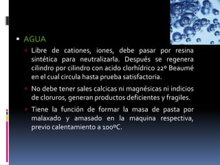  AGUA
 Libre de cationes, iones, debe pasar por resina
sintética para neutralizarla. Después se regenera
cilindro por cilindro con acido clorhídrico 22º Beaumé
en el cual circula hasta prueba satisfactoria.
 No debe tener sales calcicas ni magnésicas ni indicios
de cloruros, generan productos deficientes y fragiles.
 Tiene la función de formar la masa de pasta por
malaxado y amasado en la maquina respectiva,
previo calentamiento a 100ºC.
 