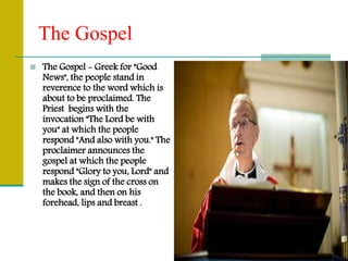 The Gospel
 The Gospel - Greek for "Good
News", the people stand in
reverence to the word which is
about to be proclaimed. The
Priest begins with the
invocation "The Lord be with
you" at which the people
respond "And also with you." The
proclaimer announces the
gospel at which the people
respond "Glory to you, Lord" and
makes the sign of the cross on
the book, and then on his
forehead, lips and breast .
 