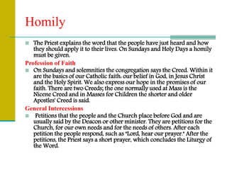 Homily
 The Priest explains the word that the people have just heard and how
they should apply it to their lives. On Sundays and Holy Days a homily
must be given.
Profession of Faith
 On Sundays and solemnities the congregation says the Creed. Within it
are the basics of our Catholic faith: our belief in God, in Jesus Christ
and the Holy Spirit. We also express our hope in the promises of our
faith. There are two Creeds; the one normally used at Mass is the
Nicene Creed and in Masses for Children the shorter and older
Apostles' Creed is said.
General Intercessions
 Petitions that the people and the Church place before God and are
usually said by the Deacon or other minister. They are petitions for the
Church, for our own needs and for the needs of others. After each
petition the people respond, such as "Lord, hear our prayer." After the
petitions, the Priest says a short prayer, which concludes the Liturgy of
the Word.
 
