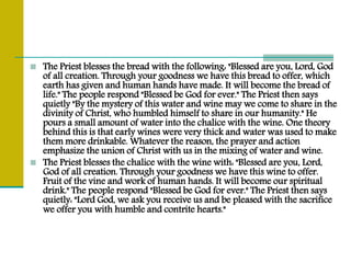  The Priest blesses the bread with the following: "Blessed are you, Lord, God
of all creation. Through your goodness we have this bread to offer, which
earth has given and human hands have made. It will become the bread of
life." The people respond "Blessed be God for ever." The Priest then says
quietly "By the mystery of this water and wine may we come to share in the
divinity of Christ, who humbled himself to share in our humanity." He
pours a small amount of water into the chalice with the wine. One theory
behind this is that early wines were very thick and water was used to make
them more drinkable. Whatever the reason, the prayer and action
emphasize the union of Christ with us in the mixing of water and wine.
 The Priest blesses the chalice with the wine with: "Blessed are you, Lord,
God of all creation. Through your goodness we have this wine to offer.
Fruit of the vine and work of human hands. It will become our spiritual
drink." The people respond "Blessed be God for ever." The Priest then says
quietly: "Lord God, we ask you receive us and be pleased with the sacrifice
we offer you with humble and contrite hearts."
 