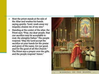 Next the priest stands at the side of
the Altar and washes his hands,
saying quietly: "Lord, wash away my
iniquity; cleanse me of my sins."
 Standing at the center of the altar, the
Priest says: "Pray, my dear people, that
our sacrifice may be acceptable to
God, the almighty Father." The people
respond: "May the Lord accept the
sacrifice at your hands for the praise
and glory of His name, for our good,
and for the good of all His Church."
The Priest says a prayer over the gifts,
and the people respond "Amen."
 