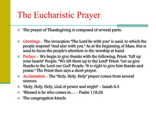 The Eucharistic Prayer
 The prayer of Thanksgiving is composed of several parts:
 Greetings - The invocation "The Lord be with you" is used, to which the
people respond "And also with you." As at the beginning of Mass, this is
used to focus the people's attention to the worship at hand.
 Preface - We begin to give thanks with the following: Priest: "Lift up
your hearts" People: "We lift them up to the Lord" Priest: "Let us give
thanks to the Lord our God" People: "It is right to give him thanks and
praise." The Priest then says a short prayer.
 Acclamation - The "Holy, Holy, Holy" prayer comes from several
sources:
 "Holy, Holy, Holy, God of power and might" - Isaiah 6:3
 "Blessed is he who comes in… - Psalm 118:26
 The congregation kneels.
 