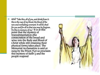  and "Takethis, allof you,anddrinkfromit:
thisisthecupof myblood, thebloodof the
newandeverlastingcovenant.It willbe shed
foryouandforallso thatsinsmaybe forgiven.
Do thisinmemoryof me." It is at this
point that the mystery of
transubstantiation (the
consecration of the bread and
wine into the Body and Blood of
Christ while still retaining their
physical form) takes place. The
Memorial Acclamation is said or
sung by the Priest ("Let us proclaim
this mystery of faith",) and the
people respond
 