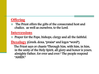 Offering
 The Priest offers the gifts of the consecrated host and
chalice, as well as ourselves, to the Lord.
Intercessions
 Prayer for the Pope, bishops, clergy and all the faithful.
Doxology (Greek: doxa, "praise" and logos “word”)
The Priest says or chants "Through him, with him, in him,
in the unity of the Holy Spirit, all glory and honor is yours,
almighty Father, for ever and ever." The people respond
"AMEN."
 