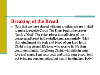 Breaking of the Bread
 Now that we have shared with one another, we are invited
to unite to receive Christ. The Priest begins the prayer
"Lamb of God." The priest places a small piece of the
consecrated bread in the chalice, and says quietly: "May
this mingling of the body and blood of our Lord Jesus
Christ bring eternal life to us who receive it." He then
continues silently: "Lord Jesus Christ, with faith in your
love and mercy I eat your body and drink your blood. Let it
not bring me condemnation, but health in mind and body."
 