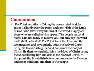 Communion
 The Priest genuflects. Taking the consecrated host, he
raises it slightly over the paten and says: "This is the Lamb
of God, who takes away the sins of the world. Happy are
those who are called to His supper." The people respond:
"Lord, I am not ready to receive you, but only say the word
and I shall be healed." The Priest faces the Altar and the
congregation and says quietly: "May the body of Christ
bring me to everlasting life" and consumes the body of
Christ. He then says quietly: "May the blood of Christ bring
me to everlasting life" and drinks the blood of Christ. At
this point, the Priest distributes communion to the Deacon
and other ministers, and then to the people.
 