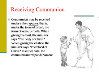Receiving Communion
 Communion may be received
under either species, that is,
under the form of bread, the
form of wine, or both. When
giving the host, the minister
says, "The body of Christ."
When giving the chalice, the
minister says, "The blood of
Christ." In either case, the
communicant responds "Amen."
 