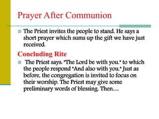 Prayer After Communion
 The Priest invites the people to stand. He says a
short prayer which sums up the gift we have just
received.
Concluding Rite
 The Priest says: "The Lord be with you." to which
the people respond "And also with you." Just as
before, the congregation is invited to focus on
their worship. The Priest may give some
preliminary words of blessing. Then…
 