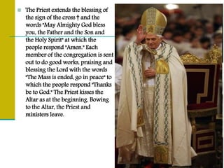  The Priest extends the blessing of
the sign of the cross † and the
words "May Almighty God bless
you, the Father and the Son and
the Holy Spirit" at which the
people respond "Amen." Each
member of the congregation is sent
out to do good works, praising and
blessing the Lord with the words
"The Mass is ended, go in peace" to
which the people respond "Thanks
be to God." The Priest kisses the
Altar as at the beginning. Bowing
to the Altar, the Priest and
ministers leave.
 