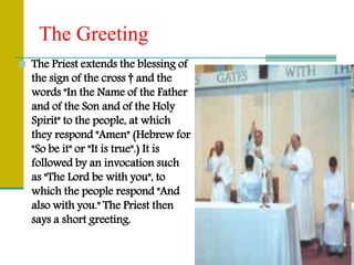 The Greeting
 The Priest extends the blessing of
the sign of the cross † and the
words "In the Name of the Father
and of the Son and of the Holy
Spirit" to the people, at which
they respond "Amen" (Hebrew for
"So be it" or "It is true".) It is
followed by an invocation such
as "The Lord be with you", to
which the people respond "And
also with you." The Priest then
says a short greeting.
 