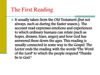 The First Reading
 It usually taken from the Old Testament (but not
always, such as during the Easter season.) The
account read expresses emotions and experiences
to which ordinary humans can relate (such as
hopes, dreams, fears, anger) and how God has
answered these down the ages. This reading is
usually connected in some way to the Gospel. The
Lector ends the reading with the words "The Word
of the Lord" to which the people respond "Thanks
be to God."
 