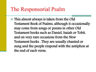 The Responsorial Psalm
 This almost always is taken from the Old
Testament Book of Psalms, although it occasionally
may come from songs or poems in other Old
Testament books such as Daniel, Isaiah or Tobit,
and on very rare occasions from the New
Testament books . They are usually chanted or
sung and the people respond with the antiphon at
the end of each verse.
 