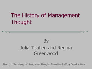 The History of Management
Thought
By
Julia Teahen and Regina
Greenwood
Based on The History of Management Thought, 5th edition, 2005 by Daniel A. Wren
 