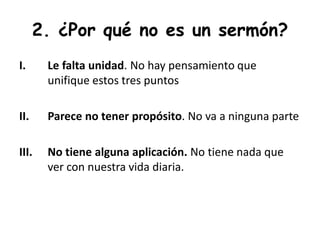 2. ¿Por qué no es un sermón?
I. Le falta unidad. No hay pensamiento que
unifique estos tres puntos
II. Parece no tener propósito. No va a ninguna parte
III. No tiene alguna aplicación. No tiene nada que
ver con nuestra vida diaria.
 