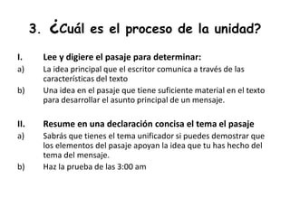 3. ¿Cuál es el proceso de la unidad?
I. Lee y digiere el pasaje para determinar:
a) La idea principal que el escritor comunica a través de las
características del texto
b) Una idea en el pasaje que tiene suficiente material en el texto
para desarrollar el asunto principal de un mensaje.
II. Resume en una declaración concisa el tema el pasaje
a) Sabrás que tienes el tema unificador si puedes demostrar que
los elementos del pasaje apoyan la idea que tu has hecho del
tema del mensaje.
b) Haz la prueba de las 3:00 am
 