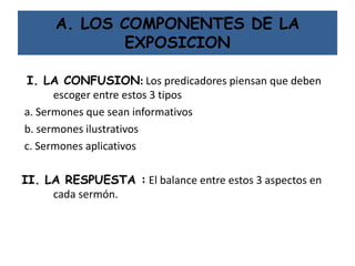 A. LOS COMPONENTES DE LA
EXPOSICION
I. LA CONFUSION: Los predicadores piensan que deben
escoger entre estos 3 tipos
a. Sermones que sean informativos
b. sermones ilustrativos
c. Sermones aplicativos
II. LA RESPUESTA : El balance entre estos 3 aspectos en
cada sermón.
 