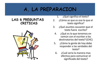 A. LA PREPARACION
LAS 6 PREGUNTAS
CRITICAS
1. ¿Qué significa el texto?
2. ¿Cómo se que es eso lo que el
texto significa?
3. ¿Qué asuntos causaron que el
texto fuera escrito?
4. ¿Qué es lo que tenemos en
común con el escritor o los
destinatarios del texto? (CHC)
5. ¿Cómo la gente de hoy debe
responder a las verdades del
texto?
6. ¿Cuál seria la manera mas
efectiva para comunicar el
significado del texto?
 