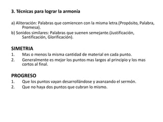 3. Técnicas para lograr la armonía
a) Aliteración: Palabras que comiencen con la misma letra.(Propósito, Palabra,
Promesa).
b) Sonidos similares: Palabras que suenen semejante.(Justificación,
Santificación, Glorificación).
SIMETRIA
1. Mas o menos la misma cantidad de material en cada punto.
2. Generalmente es mejor los puntos mas largos al principio y los mas
cortos al final.
PROGRESO
1. Que los puntos vayan desarrollándose y avanzando el sermón.
2. Que no haya dos puntos que cubran lo mismo.
 