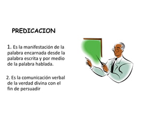 PREDICACION
1. Es la manifestación de la
palabra encarnada desde la
palabra escrita y por medio
de la palabra hablada.
2. Es la comunicación verbal
de la verdad divina con el
fin de persuadir
 