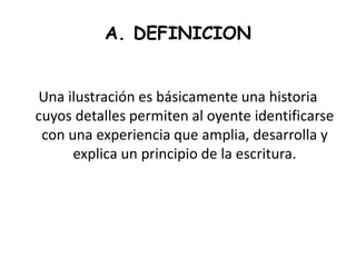 A. DEFINICION
Una ilustración es básicamente una historia
cuyos detalles permiten al oyente identificarse
con una experiencia que amplia, desarrolla y
explica un principio de la escritura.
 