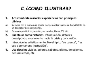 C.¿COMO ILUSTRAR?
1. Acostúmbrate a asociar experiencias con principios
bíblicos
a) Siempre ten a mano una libreta donde anotar tus ideas. Conviértete en
un buscador de ilustraciones.
b) Busca en periódicos, revistas, recuerdos, libros, TV, etc.
2. Cuéntalas como historias: Introducción, detalles
descriptivos, movimiento hacia la crisis y conclusión.
3. Introdúcelas artísticamente. No el típico “se cuenta”, “les
voy a contar una ilustración”.
4. Usa detalles vívidos, colores, sabores, olores, emociones,
pensamientos, etc
 