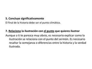 5. Concluye significativamente
El final de la historia debe ser el punto climático.
7. Relaciona la ilustración con el punto que quieres ilustrar
Aunque a ti te parezca muy obvio, es necesario explicar como la
ilustración se relaciona con el punto del sermón. Es necesario
resaltar la semejanza o diferencias entre la historia y la verdad
ilustrada.
 