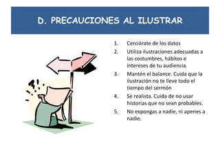 D. PRECAUCIONES AL ILUSTRAR
1. Cerciórate de los datos
2. Utiliza ilustraciones adecuadas a
las costumbres, hábitos e
intereses de tu audiencia.
3. Mantén el balance. Cuida que la
ilustración no te lleve todo el
tiempo del sermón
4. Se realista. Cuida de no usar
historias que no sean probables.
5. No expongas a nadie, ni apenes a
nadie.
 