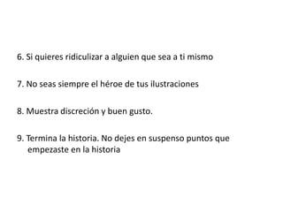6. Si quieres ridiculizar a alguien que sea a ti mismo
7. No seas siempre el héroe de tus ilustraciones
8. Muestra discreción y buen gusto.
9. Termina la historia. No dejes en suspenso puntos que
empezaste en la historia
 