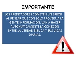IMPORTANTE
LOS PREDICADORES COMETEN UN ERROR
AL PENSAR QUE CON SOLO PROVEER A LA
GENTE INFORMACION, VAN A HACER
AUTOMATICAMENTE LA CONEXIÓN
ENTRE LA VERDAD BIBLICA Y SUS VIDAS
DIARIAS.
 
