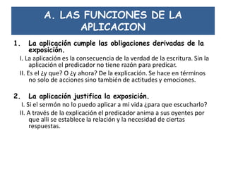 A. LAS FUNCIONES DE LA
APLICACION
1. La aplicación cumple las obligaciones derivadas de la
exposición.
I. La aplicación es la consecuencia de la verdad de la escritura. Sin la
aplicación el predicador no tiene razón para predicar.
II. Es el ¿y que? O ¿y ahora? De la explicación. Se hace en términos
no solo de acciones sino también de actitudes y emociones.
2. La aplicación justifica la exposición.
I. Si el sermón no lo puedo aplicar a mi vida ¿para que escucharlo?
II. A través de la explicación el predicador anima a sus oyentes por
que alli se establece la relación y la necesidad de ciertas
respuestas.
 