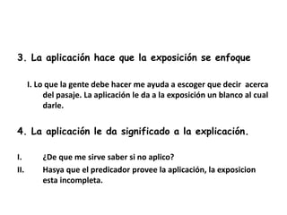 3. La aplicación hace que la exposición se enfoque
I. Lo que la gente debe hacer me ayuda a escoger que decir acerca
del pasaje. La aplicación le da a la exposición un blanco al cual
darle.
4. La aplicación le da significado a la explicación.
I. ¿De que me sirve saber si no aplico?
II. Hasya que el predicador provee la aplicación, la exposicion
esta incompleta.
 