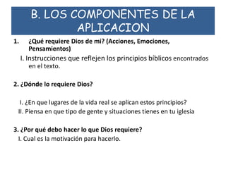 B. LOS COMPONENTES DE LA
APLICACION
1. ¿Qué requiere Dios de mi? (Acciones, Emociones,
Pensamientos)
I. Instrucciones que reflejen los principios bíblicos encontrados
en el texto.
2. ¿Dónde lo requiere Dios?
I. ¿En que lugares de la vida real se aplican estos principios?
II. Piensa en que tipo de gente y situaciones tienes en tu iglesia
3. ¿Por qué debo hacer lo que Dios requiere?
I. Cual es la motivación para hacerlo.
 